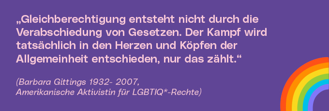 Gleichberechtigung entsteht nicht durch die Verabschiedung von Gesetzen. Der Kampf wird tatsächlich in den Herzen und Köpfen der Allgemeinheit entschieden, nur das zählt.  (Barbara Gittings 1932- 2007, Amerikanische Aktivistin für LGBTIQ*-Rechte)